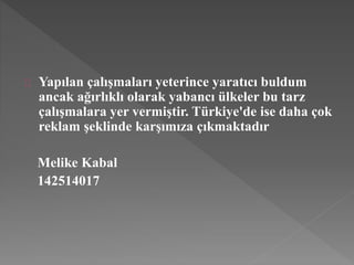 Yapılan çalışmaları yeterince yaratıcı buldum 
ancak ağırlıklı olarak yabancı ülkeler bu tarz 
çalışmalara yer vermiştir. Türkiye'de ise daha çok 
reklam şeklinde karşımıza çıkmaktadır 
Melike Kabal 
142514017 
