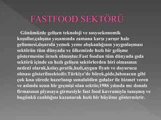 Günümüzde gelişen teknoloji ve sosyoekonomik 
koşullar,çalışma yaşamında zamana karşı yarışır hale 
gelinmesi,dışarıda yemek yeme alışkanlığının yaygınlaşması 
sektörün tüm dünyada ve ülkemizde hızlı bir gelişme 
göstermesine örnek olmuştur.Fast foodun tüm dünyada gıda 
sektörü içinde en hızlı gelişen sektörlerden biri olmasının 
nedeni olarak,kolay,pratik,hızlı,uygun fiyatı ve doyurucu 
olması gösterilmektedir.Türkiye'de börek,pide,lahmacun gibi 
çok kısa sürede hazırlanıp sunulabilen gıdalar ile hizmet veren 
ve aslında uzun bir geçmişi olan sektör,1986 yılında mc donals 
firmasının piyasaya girmesiyle fast food kavramıyla tanışmış ve 
bugünkü canlılığını kazanarak hızlı bir büyüme göstermiştir. 
 