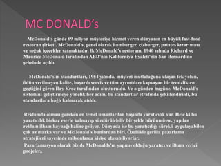 McDonald's günde 69 milyon müşteriye hizmet veren dünyanın en büyük fast-food 
restoran şirketi. McDonald's, genel olarak hamburger, çizburger, patates kızartması 
ve soğuk içecekler satmaktadır. lk McDonald's restoranı, 1940 yılında Richard ve 
Maurice McDonald tarafından ABD'nin Kaliforniya Eyaleti'nin San Bernardino 
şehrinde açıldı. 
McDonald's'ın standartları, 1954 yılında, müşteri mutluluğuna ulaşan tek yolun, 
ödün verilmeyen kalite, başarılı servis ve tüm ayrıntıları kapsayan bir temizlikten 
geçtiğini gören Ray Kroc tarafından oluşturuldu. Ve o günden bugüne, McDonald's 
sistemini geliştirmeye yönelik her adım, bu standartlar etrafında şekillendirildi, bu 
standartlara bağlı kalınarak atıldı. 
Reklamda olması gereken en temel unsurlardan başında yaratıcılık var. Hele ki bu 
yaratıcılık birkaç eserle kalmayıp sürdürülebilir bir şekle bürünmüşse, yapılan 
reklam ilham kaynağı haline geliyor. Dünyada ise bu yaratıcılığı sürekli uygulayabilen 
çok az marka var ve McDonald’s bunlardan biri. Özellikle gerilla pazarlama 
stratejileri sayesinde milyonlarca kişiye ulaşabiliyorlar. 
Pazarlamasyon olarak biz de McDonalds’ın yapmış olduğu yaratıcı ve ilham verici 
projeler.. 
 