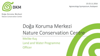 Doğa Koruma Merkezi
Nature Conservation Centre
Melike Kuş
Land and Water Programme
Officer
23-25.11.2016
Agroecology Sysmposium, Budapest
 