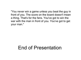 End of Presentation &quot;You never win a game unless you beat the guy in front of you. The score on the board doesn't mean a thing. That's for the fans. You've got to win the war with the man in front of you. You've got to get your man.&quot;  