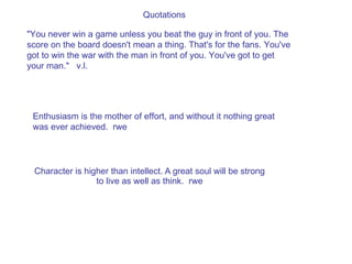 Quotations Character is higher than intellect. A great soul will be strong to live as well as think.  rwe &quot;You never win a game unless you beat the guy in front of you. The score on the board doesn't mean a thing. That's for the fans. You've got to win the war with the man in front of you. You've got to get your man.&quot;  v.l. Enthusiasm is the mother of effort, and without it nothing great was ever achieved.  rwe 