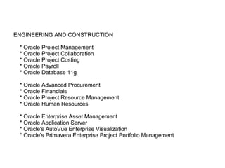 ENGINEERING AND CONSTRUCTION   * Oracle Project Management   * Oracle Project Collaboration   * Oracle Project Costing   * Oracle Payroll   * Oracle Database 11g   * Oracle Advanced Procurement   * Oracle Financials   * Oracle Project Resource Management   * Oracle Human Resources   * Oracle Enterprise Asset Management   * Oracle Application Server   * Oracle's AutoVue Enterprise Visualization   * Oracle's Primavera Enterprise Project Portfolio Management 
