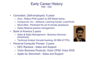 Early Career History 1980 - 1992 Consultant, (Self-employed)  6 years Arco - Rollout POS system to 250 Retail stores CompuLink, Inc. -  Netware ; Learning Center;  LaserFiche Micro-Med - Perfected the art of remote assistance Zybex Medical practice management Bank of America 3 years Sales & Sales Management - Business Services (timeshare) Technical Analyst  Versatel  banking; 80 IBM AT PCs Personal Computer Pioneer  3 years DEC Rainbow - Sales and Support Victor Business Products; Victor CP/M; Victor DOS Apple IIe; Macintosh - Sales and Support 