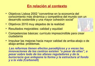 En relación al contexto Objetivos Lisboa 2002 “convertirse en la economía del conocimiento más dinámica y competitiva del mundo con un desarrollo sostenible y una mayor cohesión social” Objetivos 2010 muy alejados de la realidad Resultados mejorables: calidad y equidad  Competencias básicas: currículo imprescindible para crear ciudadanía Impulsar las mejoras hacia mayor calidad de arriba-abajo o de abajo-arriba: problemas.  Las reformas tienen efectos paradójicos y a veces las innovaciones de los centros existen   “a pesar de ellas”, a pesar sobre todo de los afanes reguladores y de la burocracia que antepone la forma y la estructura al fondo y a la vida ( Carbonell)‏ 