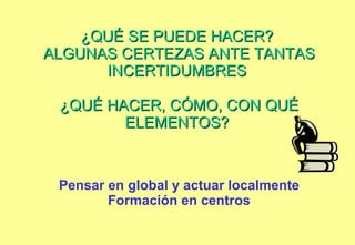 ¿QUÉ SE PUEDE HACER?  ALGUNAS CERTEZAS ANTE TANTAS INCERTIDUMBRES  ¿QUÉ HACER, CÓMO, CON QUÉ ELEMENTOS?  Pensar en global y actuar localmente Formación en centros 
