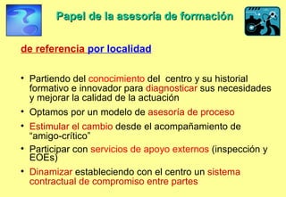 Papel de la asesoría de formación   de referencia  por localidad Partiendo del  conocimiento  del  centro y su historial formativo e innovador para  diagnosticar  sus necesidades y mejorar la calidad de la actuación  Optamos por un modelo de   asesoría de proceso Estimular el cambio  desde el acompañamiento de “amigo-crítico” Participar con  servicios de apoyo externos  (inspección y EOEs)  Dinamizar  estableciendo con el centro un  sistema contractual de compromiso entre partes   