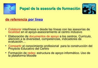 Papel de la asesoría de formación de referencia  por línea Colaborar  interlíneas o desde las líneas con las asesorías de  localidad  en el apoyo-asesoramiento al centro inclusivo  Elaboración de  documentos de apoyo  a los centros. Currículo, atención a la diversidad, competencias, indicadores de evaluación… Compartir  el conocimiento profesional  para la construcción del Proyecto Educativo del Centro Formación de  redes : estructura de apoyo informático. Uso de la plataforma Moodle 