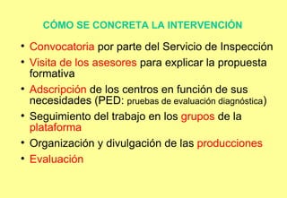 CÓMO SE CONCRETA LA INTERVENCIÓN   Convocatoria  por parte del Servicio de Inspección Visita de los asesores  para explicar la propuesta formativa Adscripción  de los centros en función de sus necesidades (PED:  pruebas de evaluación diagnóstica )‏ Seguimiento del trabajo en los  grupos  de la  plataforma Organización y divulgación de las  producciones   Evaluación  