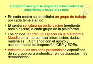 Compromisos que se requieren a los centros al adscribirse a estos procesos En cada centro se constituirá  un grupo de trabajo  por cada tema elegido. El centro  solicitará su participación  (mediante anexo escrito) a cada grupo de la plataforma. Los grupos  tendrán un espacio en la plataforma Moodle  para intercambiar información, dudas, materiales… Contando con el apoyo y asesoramiento de Inspección, CEP y EOEs. Asistirán a las sesiones presenciales  específicas de su grupo para profundizar en los aspectos más demandados. 