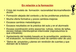 En relación a la formación Crisis del modelo de  formación: racionalidad técnica/reflexión-acción Formación alejada del contexto y de los problemas prácticos Mucha oferta formativa y pocos cambios-mejoras Escasos cambios metodológicos Escasos resultados en la práctica del aula y en el alumnado Escasa coordinación entre asesorías: rutinas, reinos de taifas, escaso trabajo interdisciplinar-internivelar (reproducimos lo que criticamos)‏ Agotamiento del modelo basado en la acreditación, asistencia, no evaluación, no transferencia (valor de cambio-valor de uso)‏ “ Selva de  proyectos y planes sin rendición de cuentas y que distraen de lo básico”  
