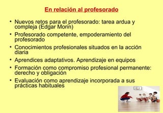 En relación al profesorado Nuevos retos para el profesorado: tarea ardua y compleja (Edgar Morin)‏ Profesorado competente, empoderamiento del profesorado Conocimientos profesionales situados en la acción diaria Aprendices adaptativos. Aprendizaje en equipos  Formación como compromiso profesional permanente: derecho y obligación Evaluación como aprendizaje incorporada a sus prácticas habituales 