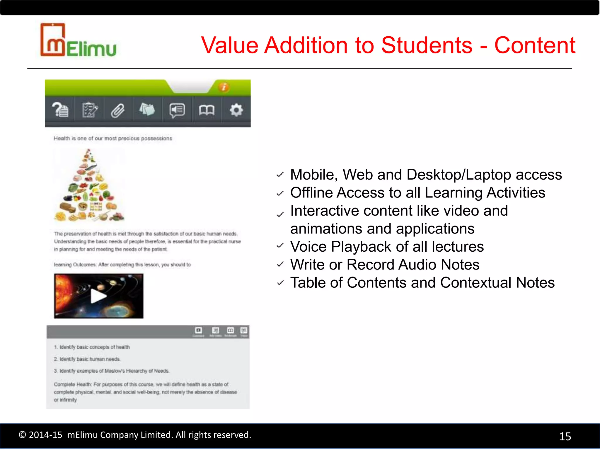 Mobile, Web and Desktop/Laptop access
Offline Access to all Learning Activities
Interactive content like video and
animations and applications
Voice Playback of all lectures
Write or Record Audio Notes
Table of Contents and Contextual Notes
15© 2014-15 mElimu Company Limited. All rights reserved.
Value Addition to Students - Content
 