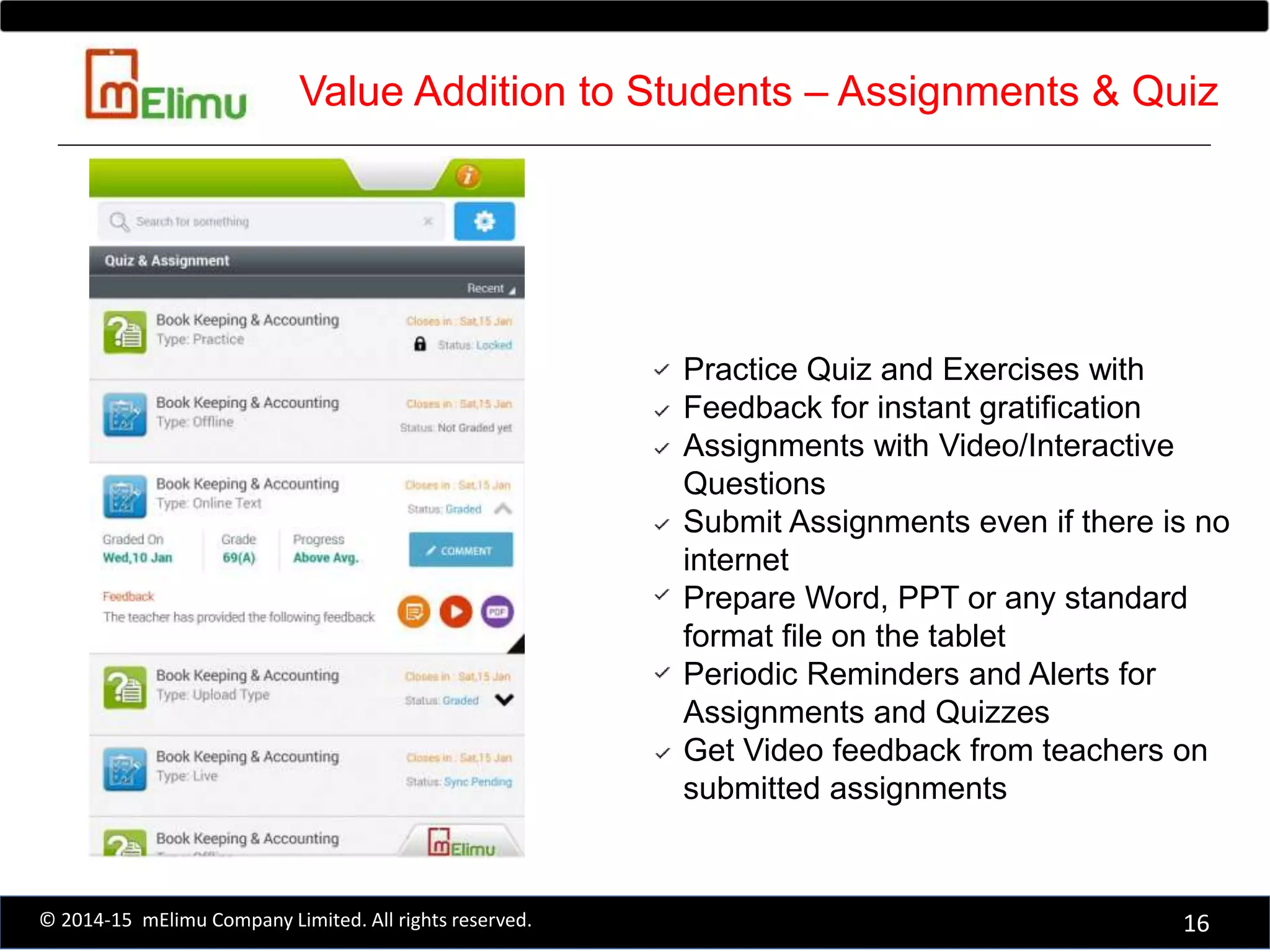 Practice Quiz and Exercises with
Feedback for instant gratification
Assignments with Video/Interactive
Questions
Submit Assignments even if there is no
internet
Prepare Word, PPT or any standard
format file on the tablet
Periodic Reminders and Alerts for
Assignments and Quizzes
Get Video feedback from teachers on
submitted assignments
16© 2014-15 mElimu Company Limited. All rights reserved.
Value Addition to Students – Assignments & Quiz
 