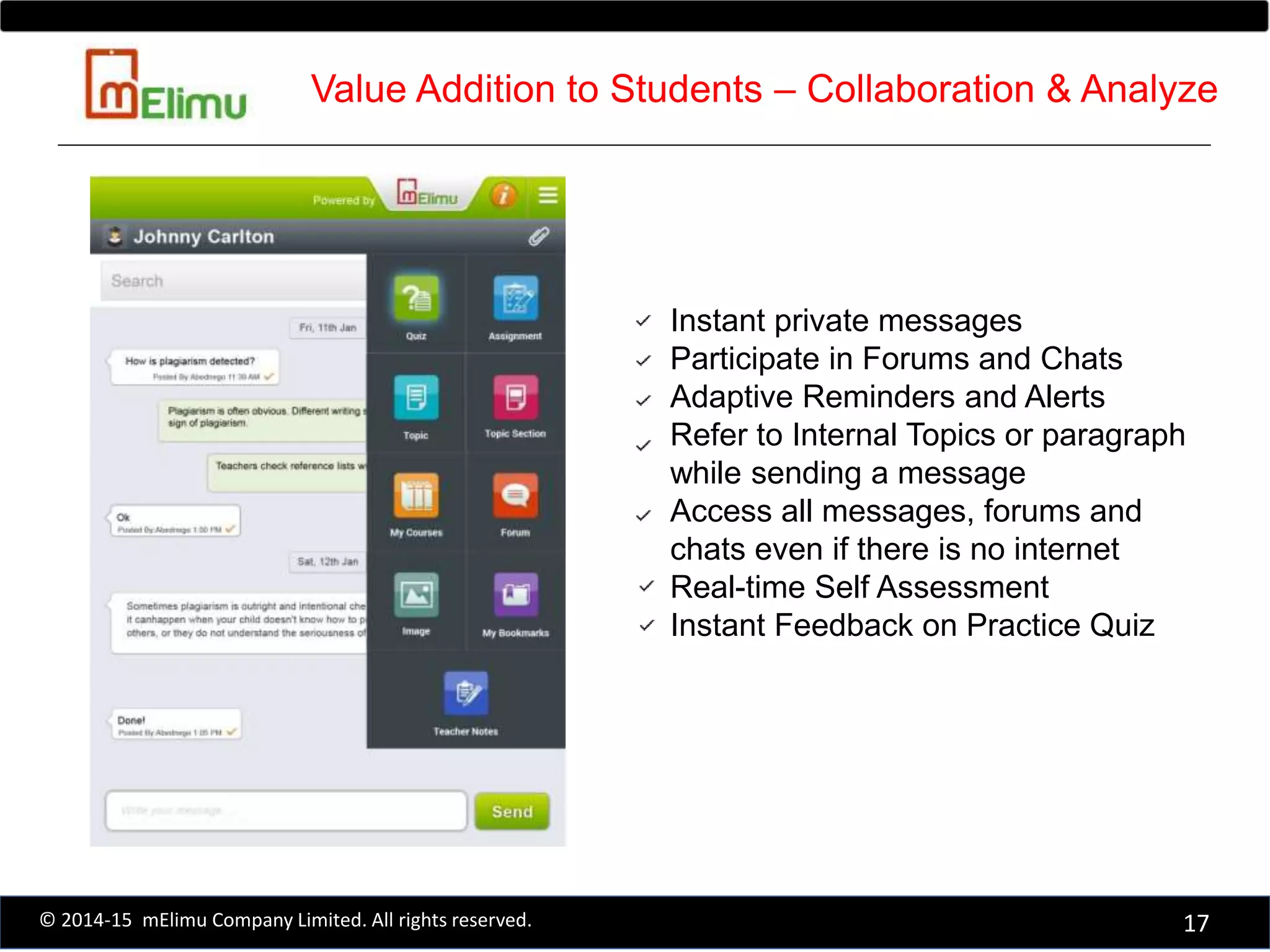 Instant private messages
Participate in Forums and Chats
Adaptive Reminders and Alerts
Refer to Internal Topics or paragraph
while sending a message
Access all messages, forums and
chats even if there is no internet
Real-time Self Assessment
Instant Feedback on Practice Quiz
17© 2014-15 mElimu Company Limited. All rights reserved.
Value Addition to Students – Collaboration & Analyze
 