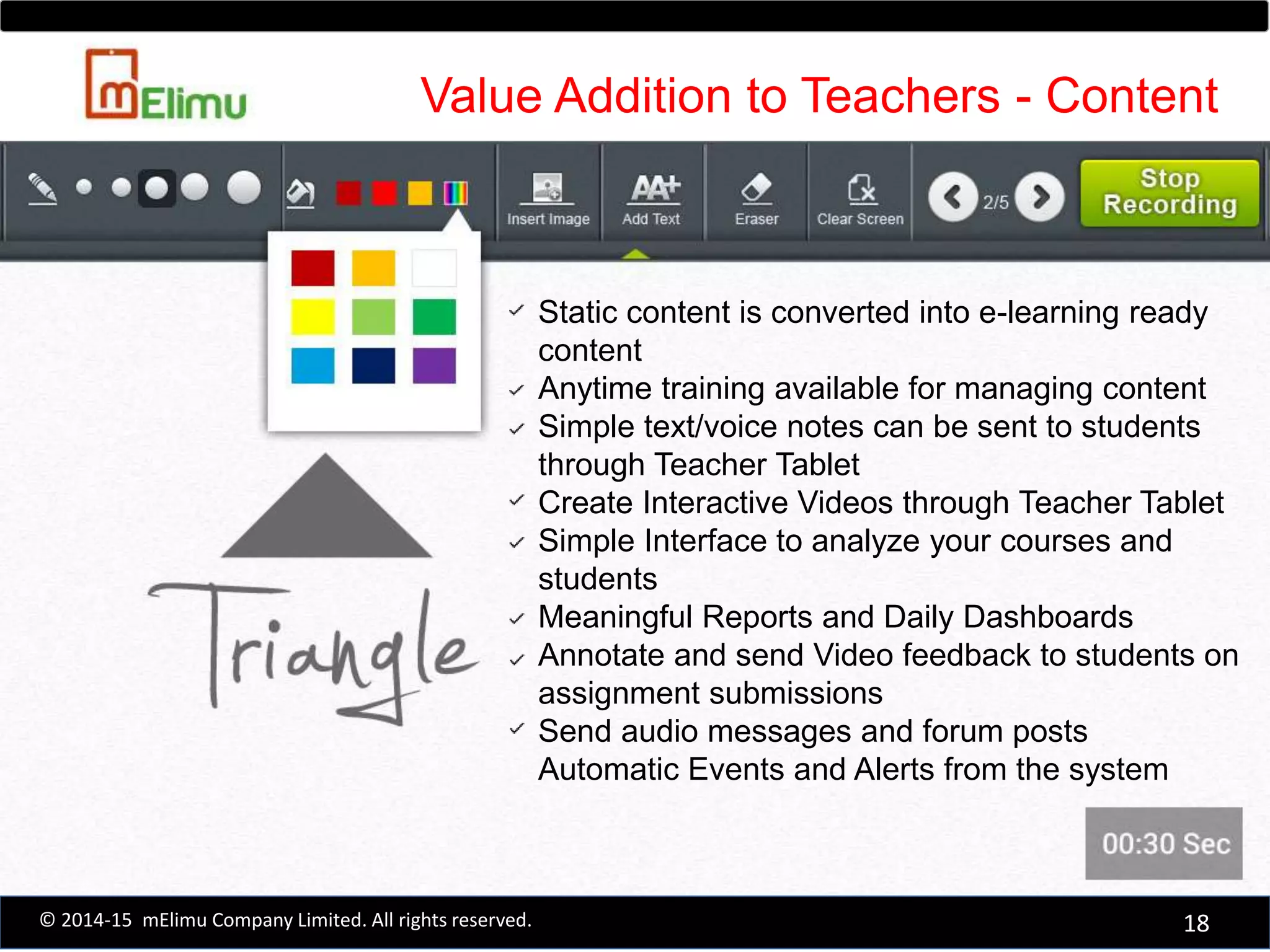 Static content is converted into e-learning ready
content
Anytime training available for managing content
Simple text/voice notes can be sent to students
through Teacher Tablet
Create Interactive Videos through Teacher Tablet
Simple Interface to analyze your courses and
students
Meaningful Reports and Daily Dashboards
Annotate and send Video feedback to students on
assignment submissions
Send audio messages and forum posts
Automatic Events and Alerts from the system
Value Addition to Teachers - Content
18© 2014-15 mElimu Company Limited. All rights reserved.
 