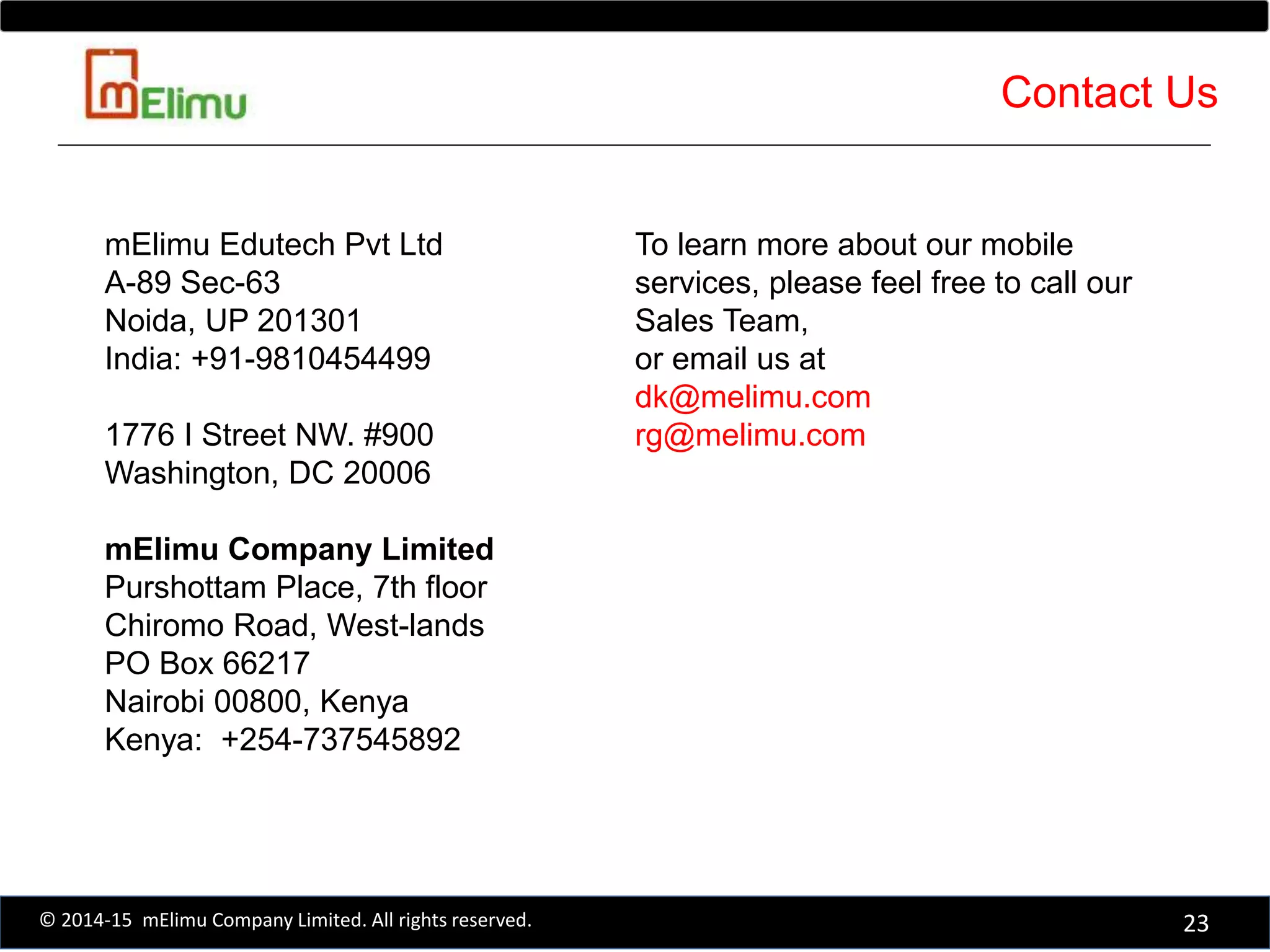 To learn more about our mobile
services, please feel free to call our
Sales Team,
or email us at
dk@melimu.com
rg@melimu.com
mElimu Edutech Pvt Ltd
A-89 Sec-63
Noida, UP 201301
India: +91-9810454499
1776 I Street NW. #900
Washington, DC 20006
mElimu Company Limited
Purshottam Place, 7th floor
Chiromo Road, West-lands
PO Box 66217
Nairobi 00800, Kenya
Kenya: +254-737545892
23© 2014-15 mElimu Company Limited. All rights reserved.
Contact Us
 