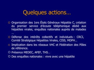 Quelques actions…  Organisation des 1ers États Généraux Hépatite C, création du premier service d’écoute téléphonique dédié aux hépatites virales, enquêtes nationales auprès de malades …  Défense des intérêts collectifs et individuels : CRCI,  Comité Stratégique Hépatites Virales, CISS, MDPH…  Implication dans les réseaux VHC et Fédération des Pôles de référence.   Présence MEDEC, AFEF, THS…  Des enquêtes nationales : vivre avec une hépatite 