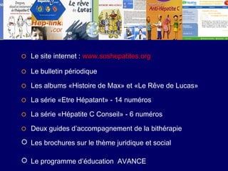   Le site internet : www.soshepatites.org
   Le bulletin périodique

   Les albums «Histoire de Max» et «Le Rêve de Lucas»

   La série «Etre Hépatant» - 14 numéros

   La série «Hépatite C Conseil» - 6 numéros

   Deux guides d’accompagnement de la bithérapie
 Les brochures sur le thème juridique et social

 Le programme d’éducation AVANCE
 