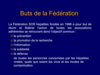 Buts de la Fédération
La Fédération SOS hépatites fondée en 1996 a pour but de
réunir et fédérer l’action de toutes les associations
adhérentes se retrouvant dans l’objectif commun :
   la prévention
   la promotion de la recherche
   l’information
   la solidarité
   la défense
    de toutes les personnes concernées par les hépatites
    virales, quels que soient les virus et les modes de
    contamination
 