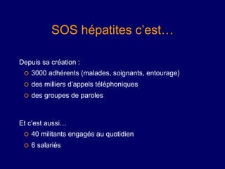 SOS hépatites c’est…

Depuis sa création :
    3000 adhérents (malades, soignants, entourage)
    des milliers d’appels téléphoniques
    des groupes de paroles



Et c’est aussi…
    40 militants engagés au quotidien
    6 salariés
 
