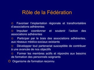 Rôle de la Fédération
     Favoriser l’implantation régionale et transfrontalière
  d’associations adhérentes
   Impulser coordonner et          soutenir l’action des
  associations adhérentes
      Participer par le biais des associations adhérentes,
  aux réseaux médico-sociaux existants
      Développer tout partenariat susceptible de contribuer
  à une avancée de nos objectifs
      Former les membres actifs et répondre aux besoins
  de formation des personnels soignants
 Organisme de formation reconnu
 