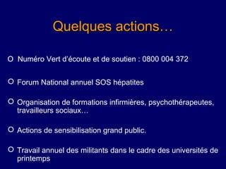 Quelques actions…

O Numéro Vert d’écoute et de soutien : 0800 004 372

 Forum National annuel SOS hépatites

 Organisation de formations infirmières, psychothérapeutes,
  travailleurs sociaux…

 Actions de sensibilisation grand public.

 Travail annuel des militants dans le cadre des universités de
  printemps
 