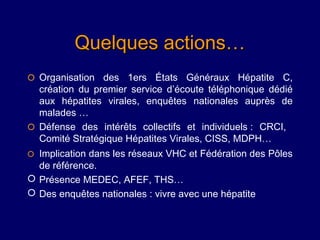 Quelques actions…
 Organisation des 1ers États Généraux Hépatite C,
  création du premier service d’écoute téléphonique dédié
  aux hépatites virales, enquêtes nationales auprès de
  malades …
 Défense des intérêts collectifs et individuels : CRCI,
  Comité Stratégique Hépatites Virales, CISS, MDPH…
 Implication dans les réseaux VHC et Fédération des Pôles
  de référence.
 Présence MEDEC, AFEF, THS…
 Des enquêtes nationales : vivre avec une hépatite
 