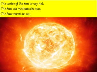 The centre of the Sun is very hot.
The Sun is a medium size star.
The Sun warms us up.
 