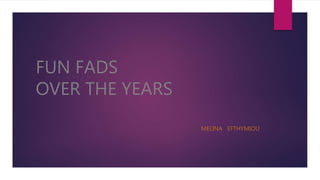 FUN FADS
OVER THE YEARS
MELINA EFTHYMIOU
 