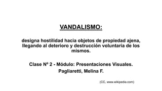 VANDALISMO: 
designa hostilidad hacia objetos de propiedad ajena, 
llegando al deterioro y destrucción voluntaria de los 
mismos. 
Clase Nº 2 - Módulo: Presentaciones Visuales. 
Pagliaretti, Melina F. 
(CC, www.wikipedia.com) 
 