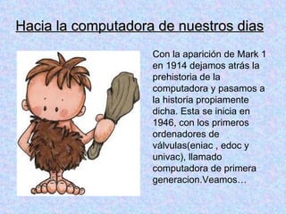 Hacia la computadora de nuestros dias
                    Con la aparición de Mark 1
                    en 1914 dejamos atrás la
                    prehistoria de la
                    computadora y pasamos a
                    la historia propiamente
                    dicha. Esta se inicia en
                    1946, con los primeros
                    ordenadores de
                    válvulas(eniac , edoc y
                    univac), llamado
                    computadora de primera
                    generacion.Veamos…
 