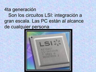 4ta generación
  Son los circuitos LSI: integración a
gran escala. Las PC están al alcance
de cualquier persona.
 
