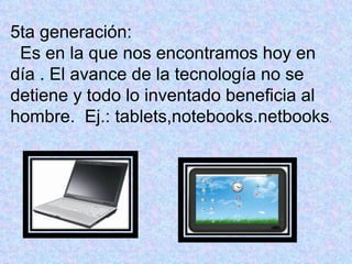 5ta generación:
 Es en la que nos encontramos hoy en
día . El avance de la tecnología no se
detiene y todo lo inventado beneficia al
hombre. Ej.: tablets,notebooks.netbooks.
 