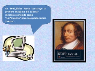 En 1642,Blaise Pascal construye la
primera maquina de calcular
mecánica conocida como
“La Pascalina” pero solo podía sumar
y restar .
 