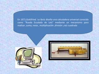 En 1671,Gottifried Le Ibniz diseña una calculadora universal conocida
como “Rueda Escalada de Leiz” mediante un mecanismo para
realizar ,suma, resta , multiplicación ,división ,raíz cuadrada
 