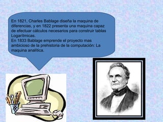 En 1821, Charles Bablage diseña la maquina de
diferencias, y en 1822 presenta una maquina capaz
de efectuar cálculos necesarios para construir tablas
Logarítmicas.
En 1833 Bablage emprende el proyecto mas
ambicioso de la prehistoria de la computación: La
maquina analítica.
 