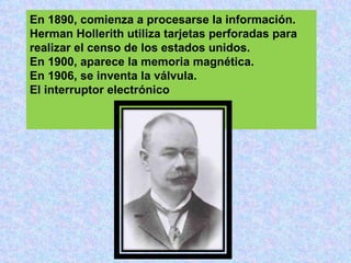 En 1890, comienza a procesarse la información.
Herman Hollerith utiliza tarjetas perforadas para
realizar el censo de los estados unidos.
En 1900, aparece la memoria magnética.
En 1906, se inventa la válvula.
El interruptor electrónico
 