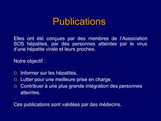 Publications
Elles ont été conçues par des membres de l’Association
SOS hépatites, par des personnes atteintes par le virus
d’une hépatite virale et leurs proches.

Notre objectif :

 Informer sur les hépatites,
 Lutter pour une meilleure prise en charge,
 Contribuer à une plus grande intégration des personnes
  atteintes.

Ces publications sont validées par des médecins.
 