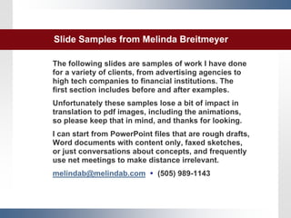 Slide Samples from Melinda Breitmeyer

The following slides are samples of work I have done
for a variety of clients, from advertising agencies to
high tech companies to financial institutions. The
first section includes before and after examples.
Unfortunately these samples lose a bit of impact in
translation to pdf images, including the animations,
so please keep that in mind, and thanks for looking.
I can start from PowerPoint files that are rough drafts,
Word documents with content only, faxed sketches,
or just conversations about concepts, and frequently
use net meetings to make distance irrelevant.
melindab@melindab.com         (505) 989-1143



                          1
 