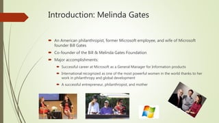 Introduction: Melinda Gates
 An American philanthropist, former Microsoft employee, and wife of Microsoft
founder Bill Gates
 Co-founder of the Bill & Melinda Gates Foundation
 Major accomplishments:
 Successful career at Microsoft as a General Manager for Information products
 International recognized as one of the most powerful women in the world thanks to her
work in philanthropy and global development
 A successful entrepreneur, philanthropist, and mother
 