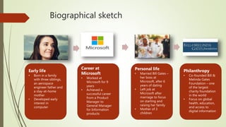 Biographical sketch
Early life
• Born in a family
with three siblings,
an aerospace
engineer father and
a stay-at-home
mother
• Developed early
interest in
computer
Career at
Microsoft
• Worked at
Microsoft for 9
years
• Achieved a
successful career
from a Product
Manager to
General Manager
for Information
products
Personal life
• Married Bill Gates –
her boss at
Microsoft, after 6
years of dating
• Left job at
Microsoft after
marriage to focus
on starting and
raising her family
• Mother of 3
children
Philanthropy
• Co-founded Bill &
Melinda Gates
Foundation – one
of the largest
charity foundation
in the world
• Focus on global
health, education,
and access to
digital information
 