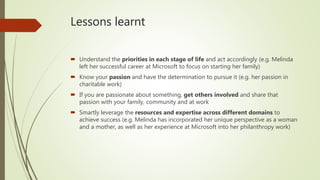 Lessons learnt
 Understand the priorities in each stage of life and act accordingly (e.g. Melinda
left her successful career at Microsoft to focus on starting her family)
 Know your passion and have the determination to pursue it (e.g. her passion in
charitable work)
 If you are passionate about something, get others involved and share that
passion with your family, community and at work
 Smartly leverage the resources and expertise across different domains to
achieve success (e.g. Melinda has incorporated her unique perspective as a woman
and a mother, as well as her experience at Microsoft into her philanthropy work)
 
