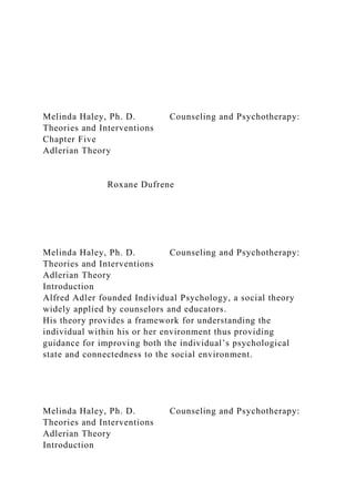 Melinda Haley, Ph. D. Counseling and Psychotherapy:
Theories and Interventions
Chapter Five
Adlerian Theory
Roxane Dufrene
Melinda Haley, Ph. D. Counseling and Psychotherapy:
Theories and Interventions
Adlerian Theory
Introduction
Alfred Adler founded Individual Psychology, a social theory
widely applied by counselors and educators.
His theory provides a framework for understanding the
individual within his or her environment thus providing
guidance for improving both the individual’s psychological
state and connectedness to the social environment.
Melinda Haley, Ph. D. Counseling and Psychotherapy:
Theories and Interventions
Adlerian Theory
Introduction
 