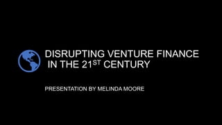 DISRUPTING VENTURE FINANCE
IN THE 21ST CENTURY
PRESENTATION BY MELINDA MOORE
 