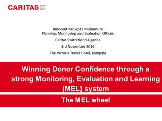 Winning Donor Confidence through a
strong Monitoring, Evaluation and Learning
(MEL) system
The MEL wheel
Innocent Karugota Muhumuza
Planning, Monitoring and Evaluation Officer.
Caritas Switzerland-Uganda
3rd November 2016
The Victoria Travel Hotel, Kampala
 