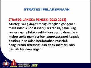 STRATEGI JANGKA PENDEK (2012-2013)
 Strategi yang dapat mengurangkan gangguan
masa instruksional merujuk arahan/pekeliling
semasa yang tidak melibatkan perubahan dasar
makro serta memberikan empowerment kepada
pemimpin sekolah berdasarkan masalah
pengurusan setempat dan tidak memerlukan
peruntukan kewangan.
 
