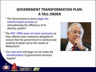 GOVERNMENT TRANSFORMATION PLAN:
                   A TALL ORDER
 “ The Government is set to begin the
   transformation process in
   strengthening the efficiency of its
   delivery system”
“ The KPI / KRA were not mere acronyms as
  they offered clear measures designed to
  ensure that the government is continuously
  working to better serve the needs of
  Malaysians”

“ Our real work will begin as we make the
  transformation of government services
  happen”
 