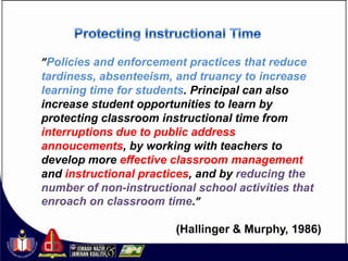 ”Policies and enforcement practices that reduce
tardiness, absenteeism, and truancy to increase
learning time for students. Principal can also
increase student opportunities to learn by
protecting classroom instructional time from
interruptions due to public address
annoucements, by working with teachers to
develop more effective classroom management
and instructional practices, and by reducing the
number of non-instructional school activities that
enroach on classroom time.”

                        (Hallinger & Murphy, 1986)
 