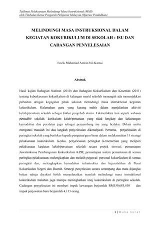 Taklimat Pelaksanaan Melindungi Masa Instruksional (MMI)
oleh Timbalan Ketua Pengarah Pelajaran Malaysia (Operasi Pendidikan)
1 | M u k a S u r a t
MELINDUNGI MASA INSTRUKSIONAL DALAM
KEGIATAN KOKURIKULUM DI SEKOLAH : ISU DAN
CADANGAN PENYELESAIAN
Encik Mahamad Amran bin Kamsi
Abstrak
Hasil kajian Bahagian Naziran (2010) dan Bahagian Kokurikulum dan Kesenian (2011)
tentang keberkesanan kokurikulum di kalangan murid sekolah menengah ada menunjukkan
perkaitan dengan kegagalan pihak sekolah melindungi masa instruktional kegiatan
kokurikulum. Kelemahan guru yang kurang mahir dalam menjalankan aktiviti
kelab/persatuan sekolah sebagai faktor penyebab utama. Faktor-faktor lain seperti wibawa
pentadbir sekolah; kurikulum kelab/persatuan yang tidak lengkap dan kekurangan
kemudahan dan peralatan juga sebagai penyumbang isu yang berlaku. Dalam usaha
mengatasi masalah ini dua langkah penyelesaian dikenalpasti. Pertama, penyelesaian di
peringkat sekolah yang berfokus kepada pengetua/guru besar dalam melaksanakan 11 strategi
pelaksanaan kokurikulum. Kedua, penyelesaian peringkat Kementerian yang meliputi
pelaksanaan kegiatan kelab/persatuan sekolah secara projek inovasi; pemantapan
Jawatankuasa Pembangunan Kokurikulum KPM; pemantapan sistem pemantauan di semua
peringkat pelaksanaan; melengkapkan dan melatih pegawai/ personal kokurikulum di semua
peringkat dan; melengkapkan kemudahan infrastruktur dan kejurulatihan di Pusat
Kokurikulun Negeri dan Daerah. Strategi penyelesian secara serampang dua mata dijangka
bukan sahaja diyakini boleh menyelesaikan masalah melindungi masa instruktional
kokurikulum malahan juga mampu meningkatkan imej kokurikulum di peringkat sekolah.
Cadangan penyelesaian ini memberi impak kewangan berjumlah RM159,683,410 dan
impak perjawatan baru berjumlah 4,133 orang.
 